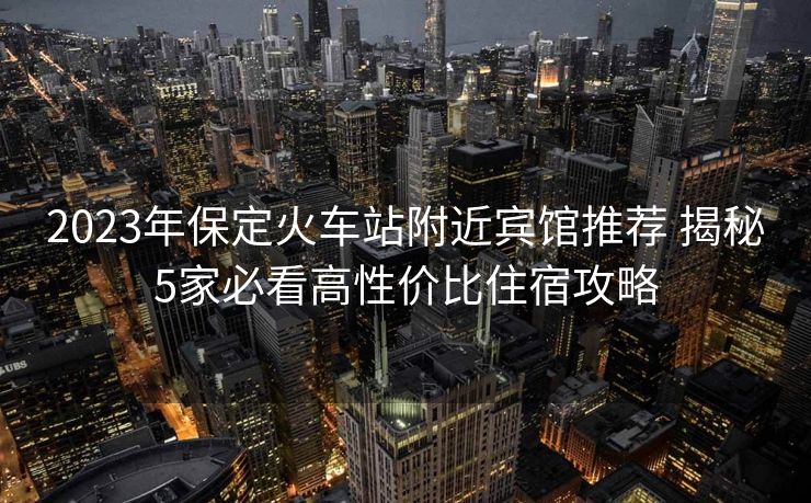 2023年保定火車站附近賓館推薦 揭秘5家必看高性價(jià)比住宿攻略