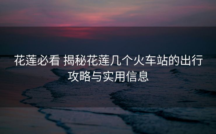 花蓮必看 揭秘花蓮幾個火車站的出行攻略與實用信息