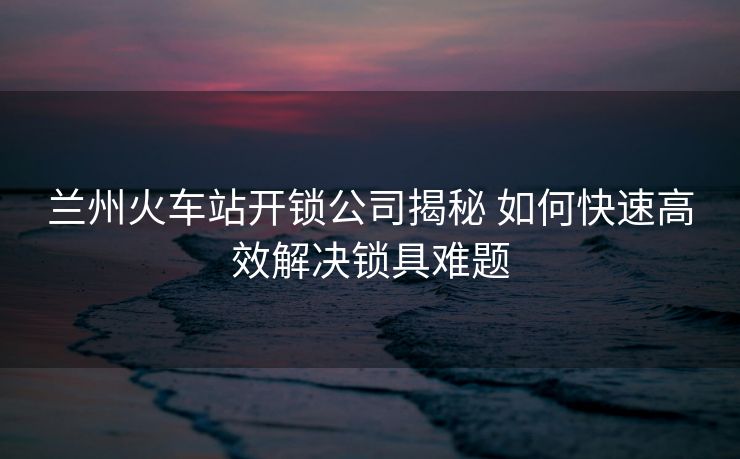 蘭州火車站開鎖公司揭秘 如何快速高效解決鎖具難題