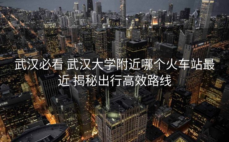 武漢必看 武漢大學(xué)附近哪個火車站最近 揭秘出行高效路線