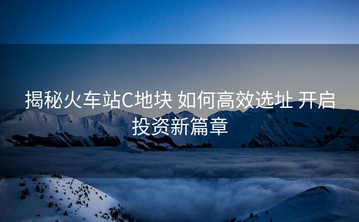 揭秘火車站C地塊 如何高效選址 開啟投資新篇章