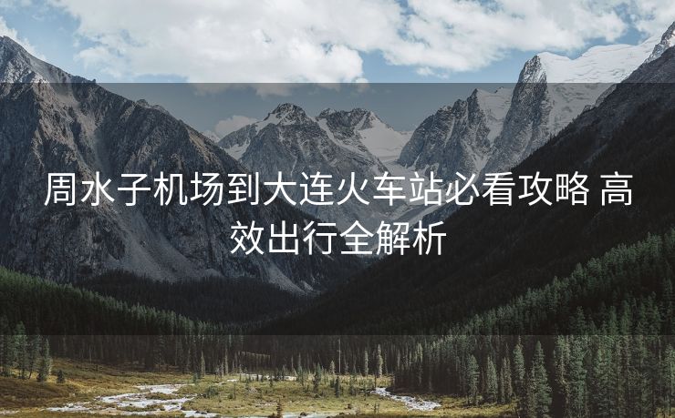 周水子機(jī)場(chǎng)到大連火車(chē)站必看攻略 高效出行全解析