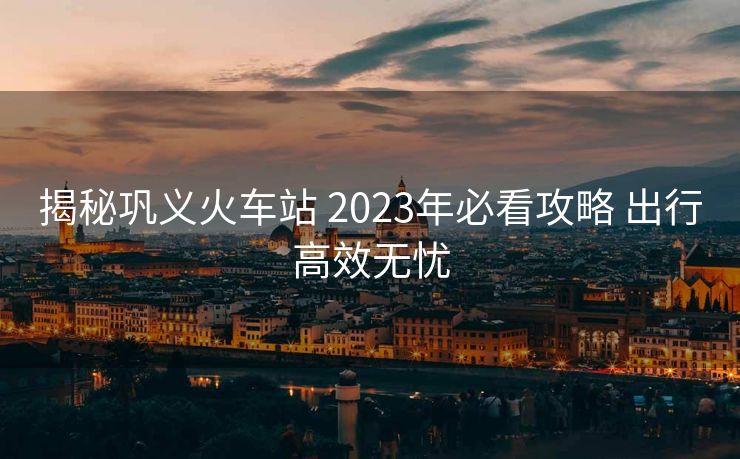 揭秘鞏義火車站 2023年必看攻略 出行高效無憂
