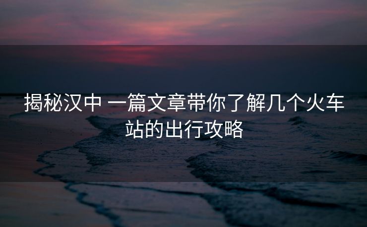 揭秘漢中 一篇文章帶你了解幾個火車站的出行攻略
