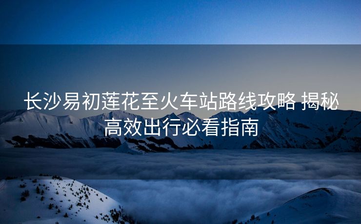 長沙易初蓮花至火車站路線攻略 揭秘高效出行必看指南