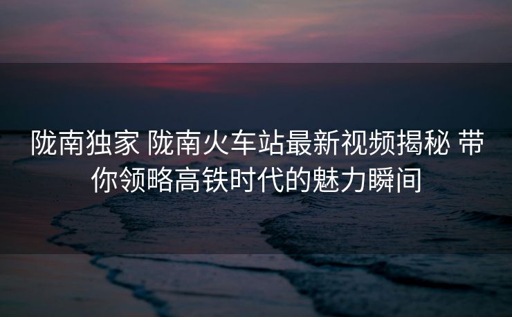 隴南獨家 隴南火車站最新視頻揭秘 帶你領略高鐵時代的魅力瞬間