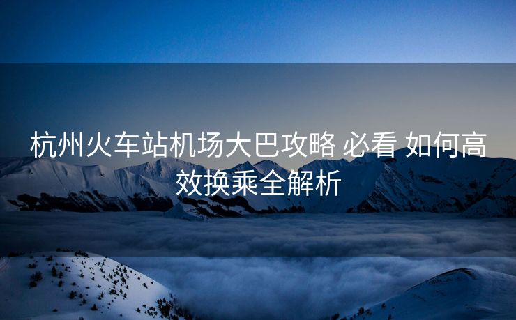 杭州火車站機(jī)場(chǎng)大巴攻略 必看 如何高效換乘全解析