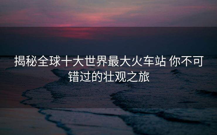 揭秘全球十大世界最大火車站 你不可錯過的壯觀之旅