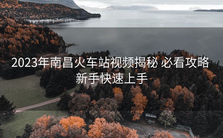 2023年南昌火車站視頻揭秘 必看攻略 新手快速上手