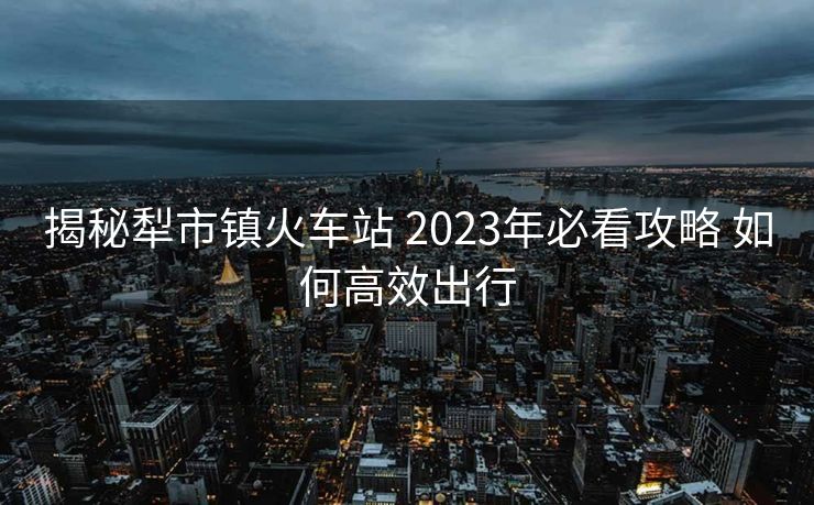 揭秘犁市鎮(zhèn)火車站 2023年必看攻略 如何高效出行