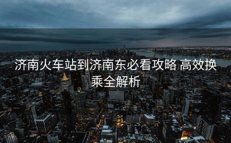 濟(jì)南火車站到濟(jì)南東必看攻略 高效換乘全解析
