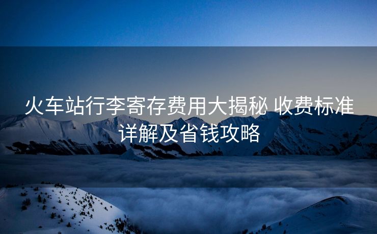 火車站行李寄存費用大揭秘 收費標準詳解及省錢攻略
