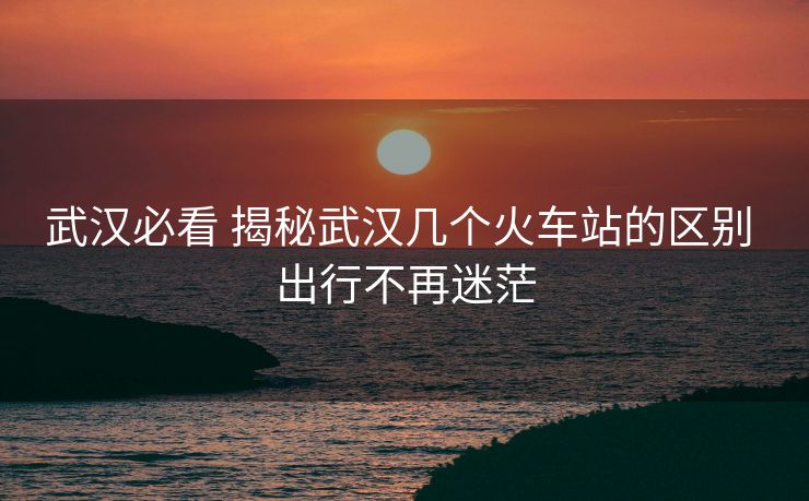 武漢必看 揭秘武漢幾個(gè)火車站的區(qū)別 出行不再迷茫 武漢必看 揭秘武漢幾個(gè)火車站的區(qū)別 出行不再迷茫