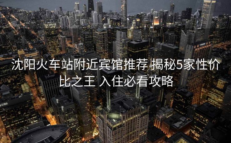 沈陽火車站附近賓館推薦 揭秘5家性價(jià)比之王 入住必看攻略