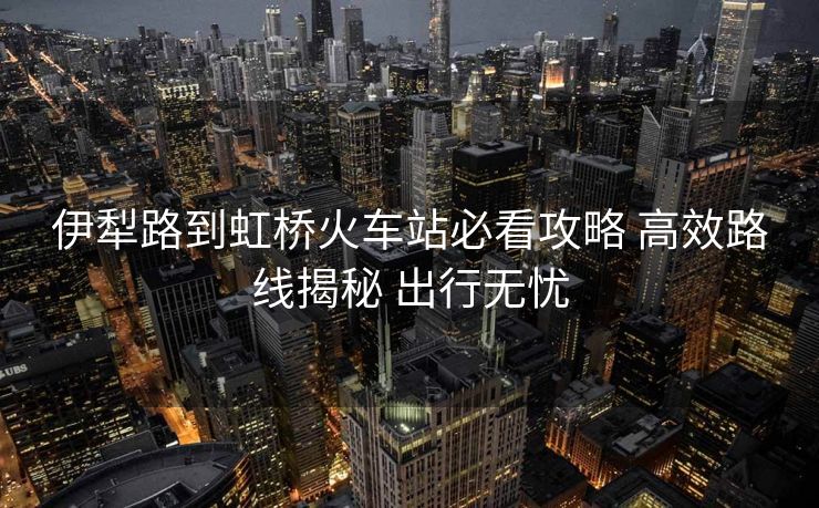 伊犁路到虹橋火車站必看攻略 高效路線揭秘 出行無憂
