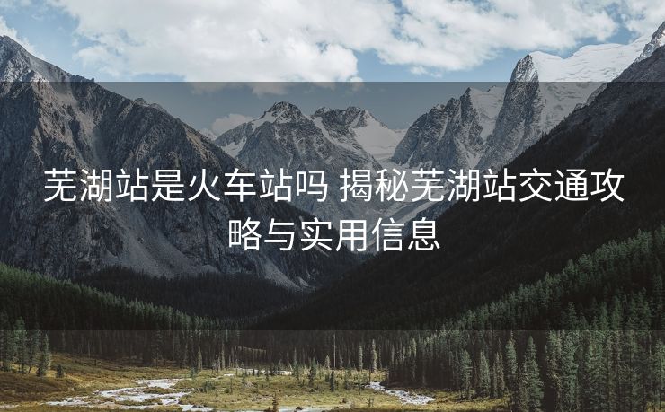 蕪湖站是火車站嗎 揭秘蕪湖站交通攻略與實(shí)用信息