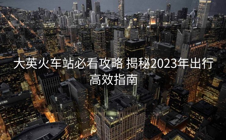大英火車站必看攻略 揭秘2023年出行高效指南