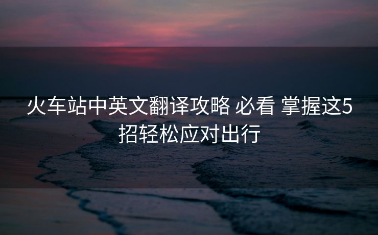 火車站中英文翻譯攻略 必看 掌握這5招輕松應(yīng)對(duì)出行