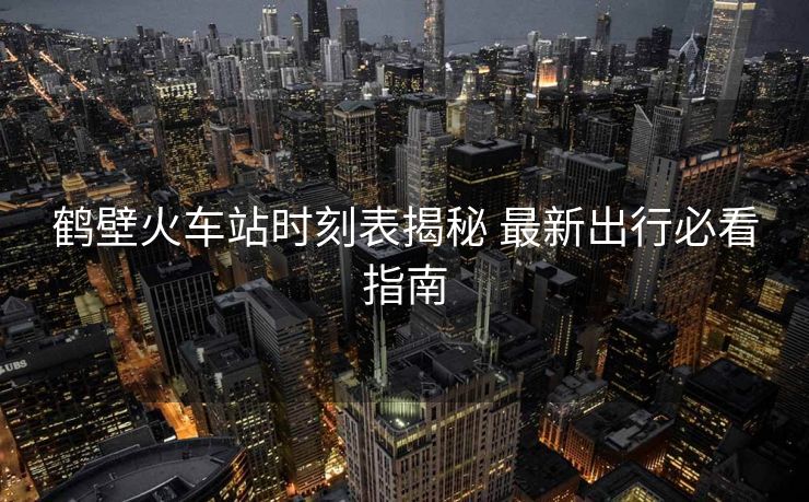 鶴壁火車(chē)站時(shí)刻表揭秘 最新出行必看指南 鶴壁火車(chē)站時(shí)刻表揭秘 最新出行必看指南