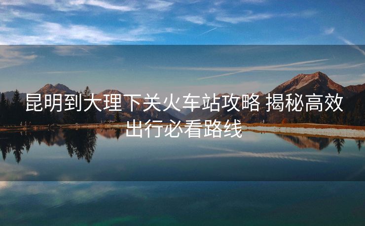 昆明到大理下關火車站攻略 揭秘高效出行必看路線
