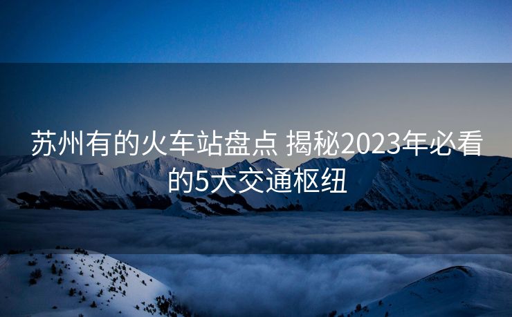 蘇州有的火車站盤點 揭秘2023年必看的5大交通樞紐