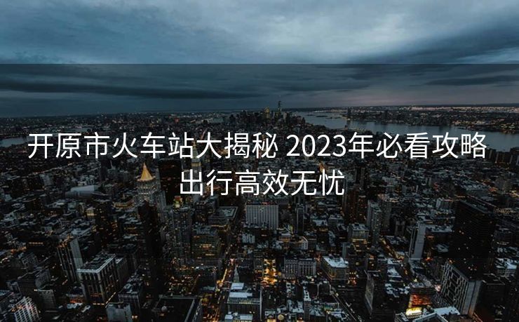 開原市火車站大揭秘 2023年必看攻略 出行高效無(wú)憂