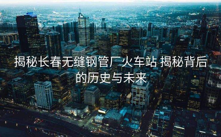 揭秘長春無縫鋼管廠火車站 揭秘背后的歷史與未來