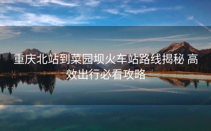 重慶北站到菜園壩火車站路線揭秘 高效出行必看攻略