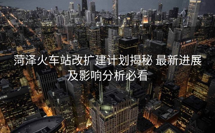 菏澤火車站改擴建計劃揭秘 最新進展及影響分析必看
