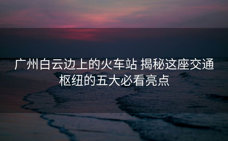 廣州白云邊上的火車站 揭秘這座交通樞紐的五大必看亮點