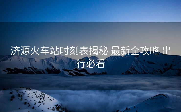濟源火車站時刻表揭秘 最新全攻略 出行必看