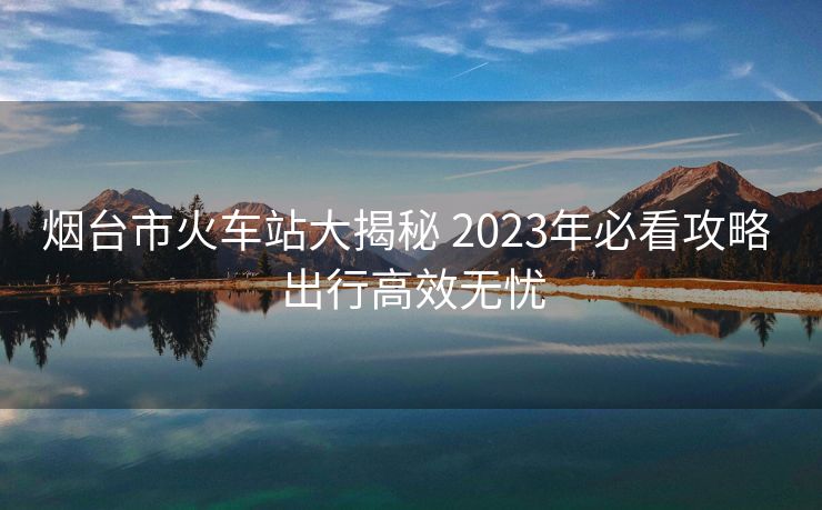 煙臺(tái)市火車站大揭秘 2023年必看攻略 出行高效無(wú)憂