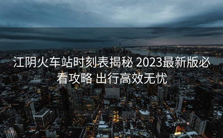 江陰火車站時刻表揭秘 2023最新版必看攻略 出行高效無憂