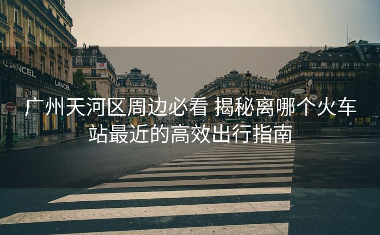 廣州天河區(qū)周邊必看 揭秘離哪個火車站最近的高效出行指南