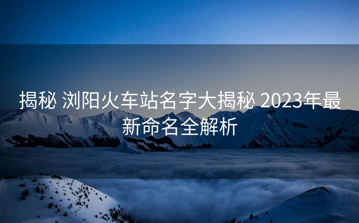 揭秘 瀏陽(yáng)火車站名字大揭秘 2023年最新命名全解析