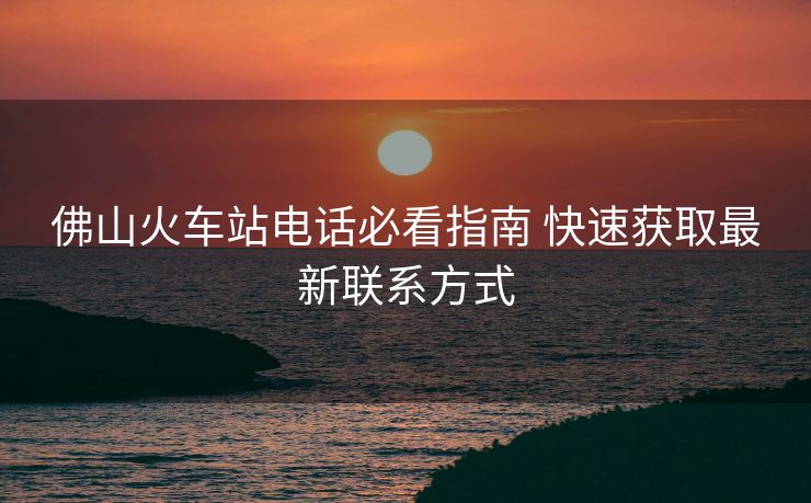 佛山火車(chē)站電話必看指南 快速獲取最新聯(lián)系方式 佛山火車(chē)站電話必看指南 快速獲取最新聯(lián)系方式