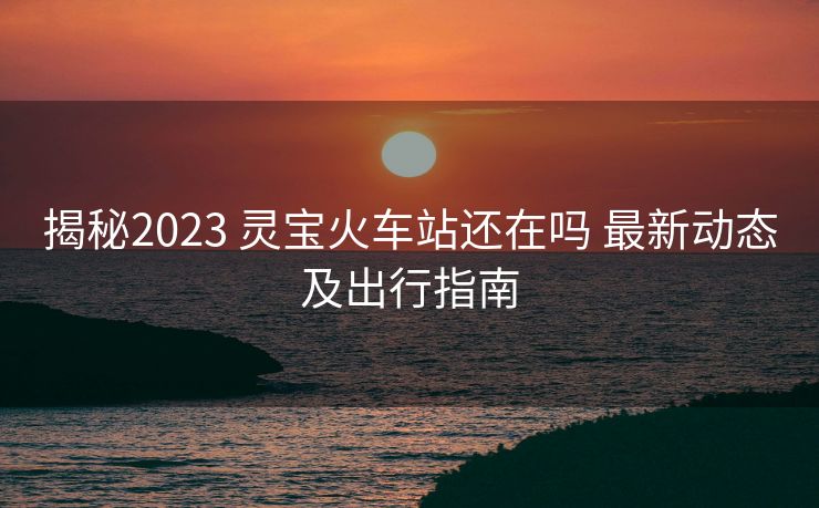 揭秘2023 靈寶火車站還在嗎 最新動態(tài)及出行指南