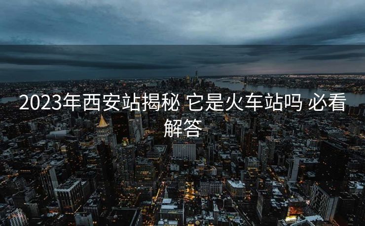 2023年西安站揭秘 它是火車站嗎 必看解答