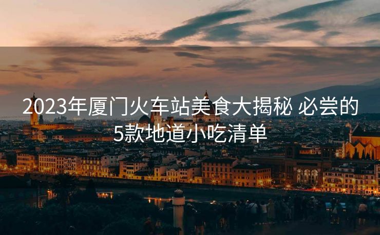 2023年廈門火車站美食大揭秘 必嘗的5款地道小吃清單