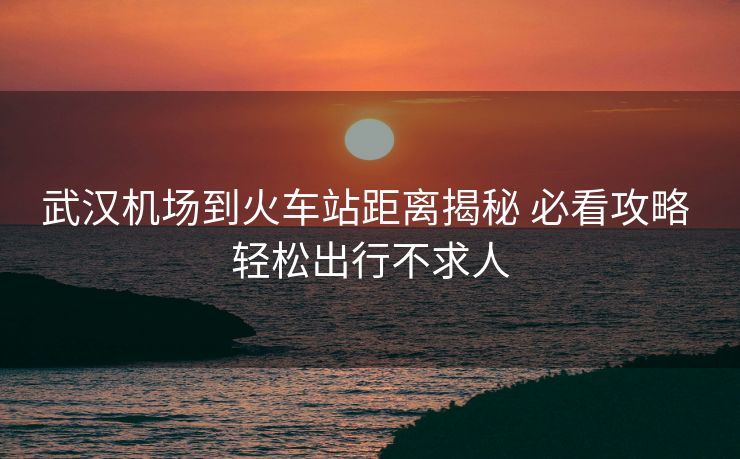武漢機場到火車站距離揭秘 必看攻略 輕松出行不求人 武漢機場到火車站距離揭秘 必看攻略 輕松出行不求人