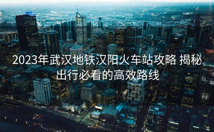 2023年武漢地鐵漢陽火車站攻略 揭秘出行必看的高效路線