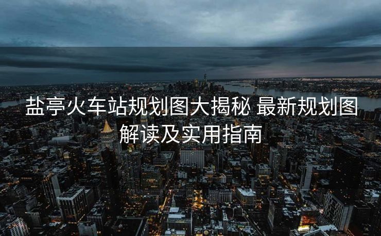 鹽亭火車站規(guī)劃圖大揭秘 最新規(guī)劃圖解讀及實用指南