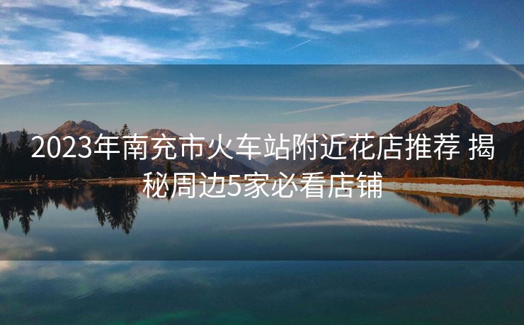 2023年南充市火車站附近花店推薦 揭秘周邊5家必看店鋪