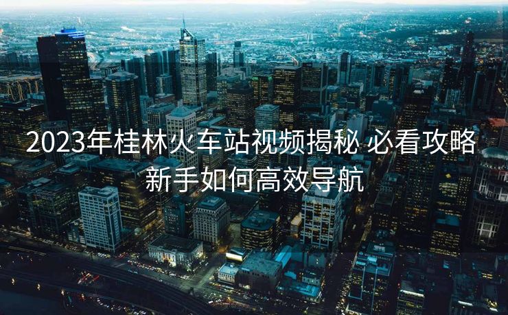 2023年桂林火車站視頻揭秘 必看攻略 新手如何高效導(dǎo)航