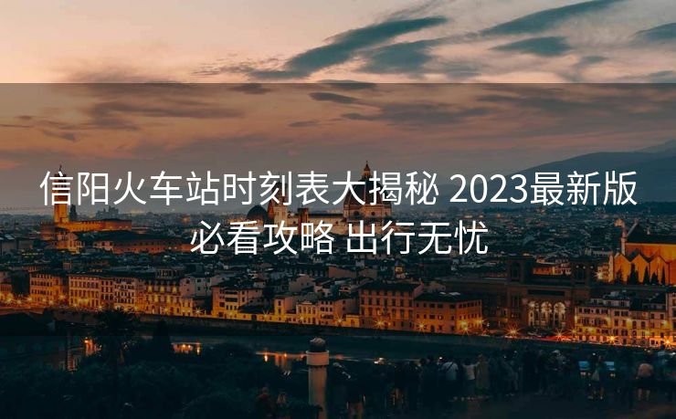 信陽火車站時刻表大揭秘 2023最新版必看攻略 出行無憂