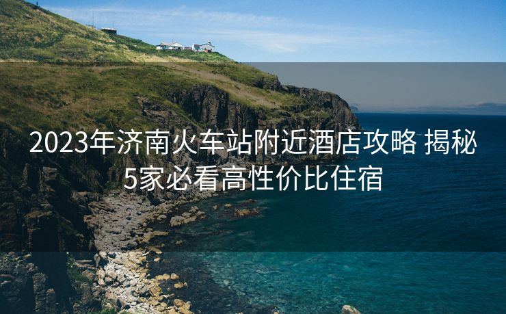 2023年濟(jì)南火車站附近酒店攻略 揭秘5家必看高性價(jià)比住宿