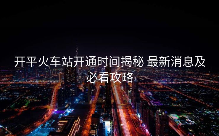 開平火車站開通時(shí)間揭秘 最新消息及必看攻略
