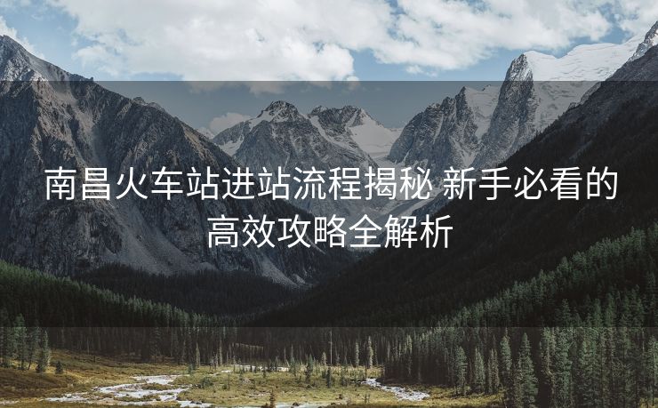 南昌火車站進站流程揭秘 新手必看的高效攻略全解析