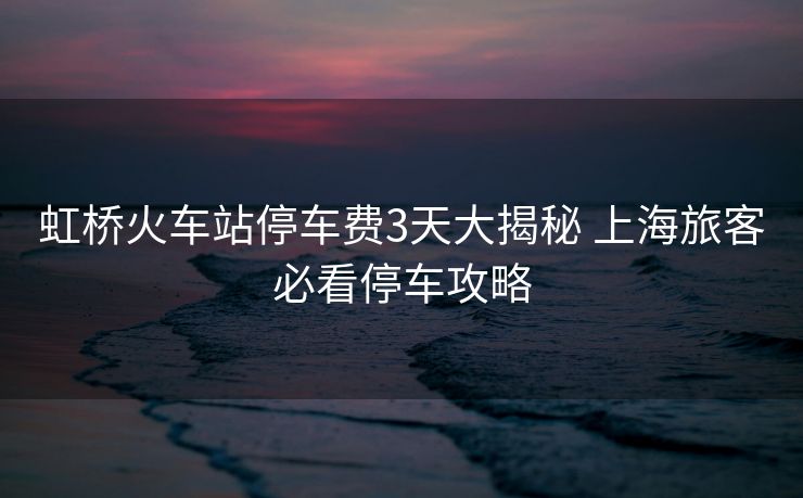 虹橋火車站停車費3天大揭秘 上海旅客必看停車攻略