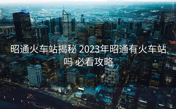 昭通火車站揭秘 2023年昭通有火車站嗎 必看攻略